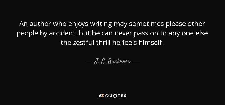 An author who enjoys writing may sometimes please other people by accident, but he can never pass on to any one else the zestful thrill he feels himself. - J. E. Buckrose