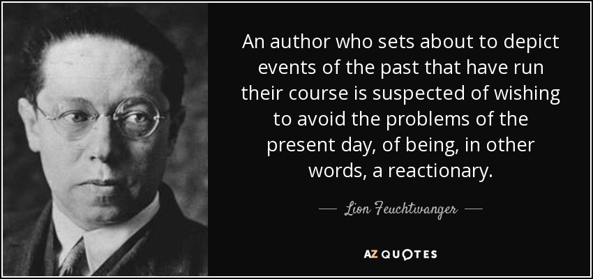 An author who sets about to depict events of the past that have run their course is suspected of wishing to avoid the problems of the present day, of being, in other words, a reactionary. - Lion Feuchtwanger