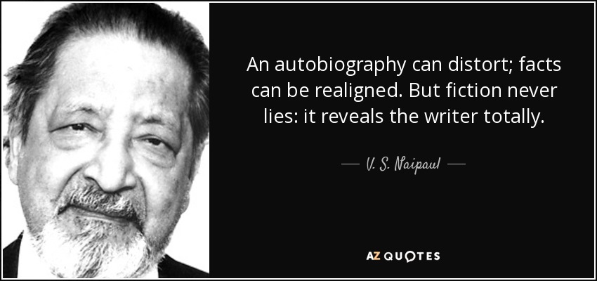 An autobiography can distort; facts can be realigned. But fiction never lies: it reveals the writer totally. - V. S. Naipaul