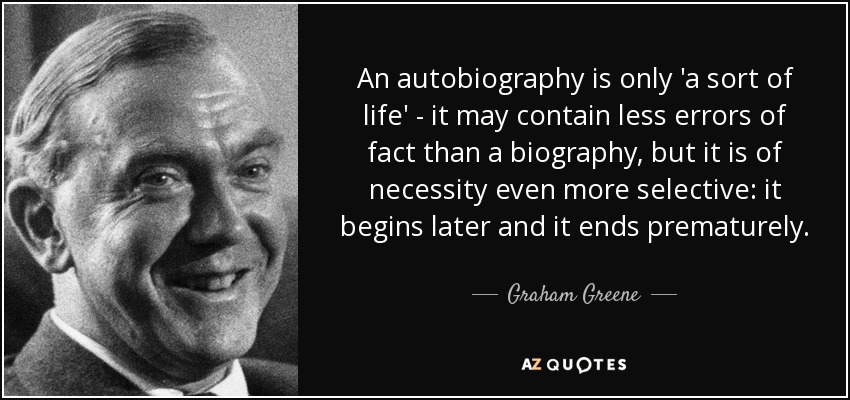 An autobiography is only 'a sort of life' - it may contain less errors of fact than a biography, but it is of necessity even more selective: it begins later and it ends prematurely. - Graham Greene