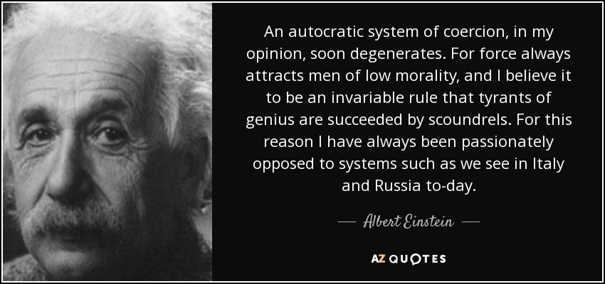 An autocratic system of coercion, in my opinion, soon degenerates. For force always attracts men of low morality, and I believe it to be an invariable rule that tyrants of genius are succeeded by scoundrels. For this reason I have always been passionately opposed to systems such as we see in Italy and Russia to-day. - Albert Einstein