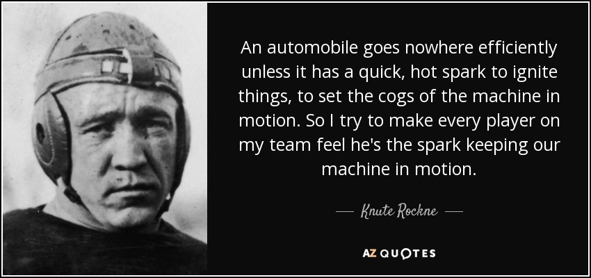 An automobile goes nowhere efficiently unless it has a quick, hot spark to ignite things, to set the cogs of the machine in motion. So I try to make every player on my team feel he's the spark keeping our machine in motion. - Knute Rockne