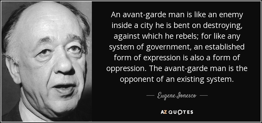 An avant-garde man is like an enemy inside a city he is bent on destroying, against which he rebels; for like any system of government, an established form of expression is also a form of oppression. The avant-garde man is the opponent of an existing system. - Eugene Ionesco