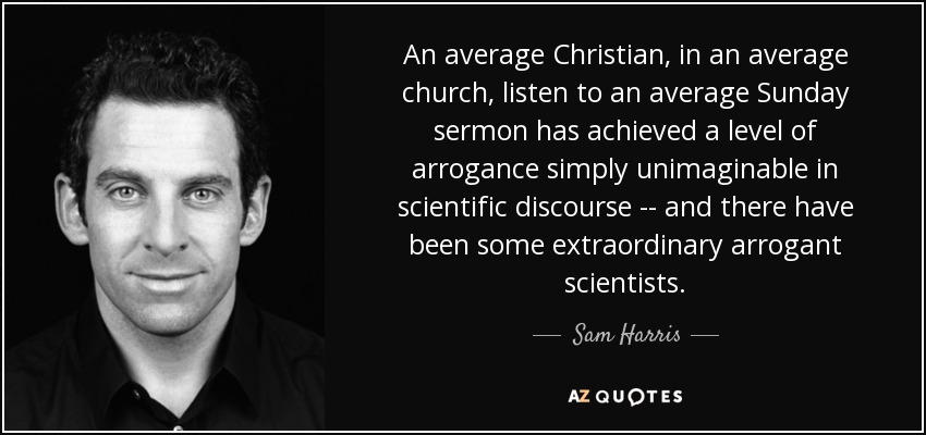 An average Christian, in an average church, listen to an average Sunday sermon has achieved a level of arrogance simply unimaginable in scientific discourse -- and there have been some extraordinary arrogant scientists. - Sam Harris