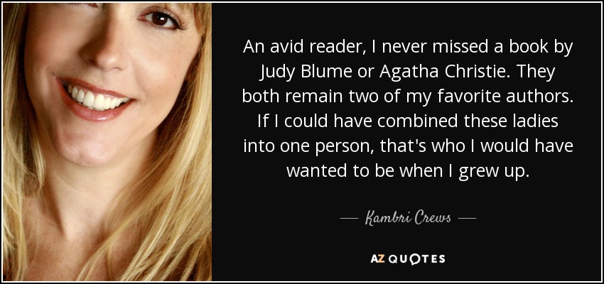 An avid reader, I never missed a book by Judy Blume or Agatha Christie. They both remain two of my favorite authors. If I could have combined these ladies into one person, that's who I would have wanted to be when I grew up. - Kambri Crews