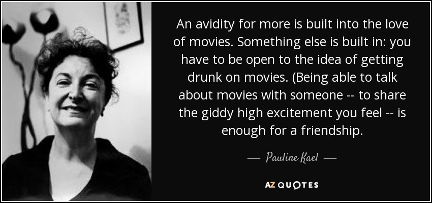 An avidity for more is built into the love of movies. Something else is built in: you have to be open to the idea of getting drunk on movies. (Being able to talk about movies with someone -- to share the giddy high excitement you feel -- is enough for a friendship. - Pauline Kael