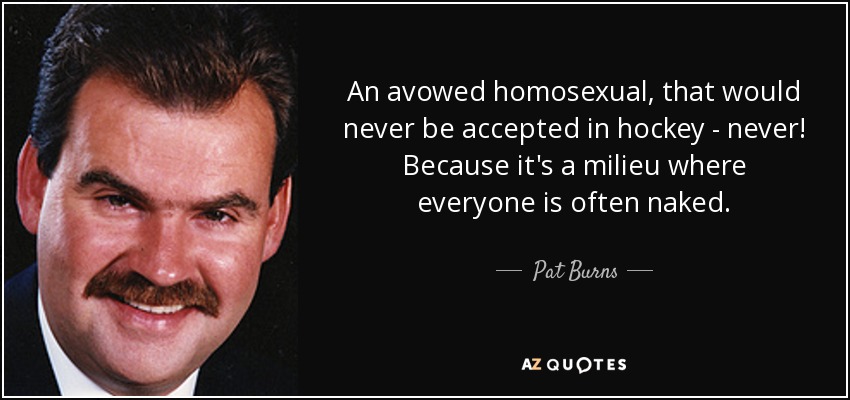 An avowed homosexual, that would never be accepted in hockey - never! Because it's a milieu where everyone is often naked. - Pat Burns