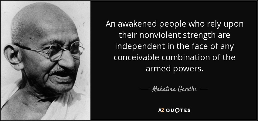 An awakened people who rely upon their nonviolent strength are independent in the face of any conceivable combination of the armed powers. - Mahatma Gandhi
