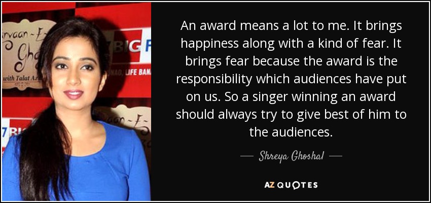 An award means a lot to me. It brings happiness along with a kind of fear. It brings fear because the award is the responsibility which audiences have put on us. So a singer winning an award should always try to give best of him to the audiences. - Shreya Ghoshal