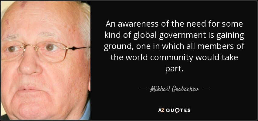An awareness of the need for some kind of global government is gaining ground, one in which all members of the world community would take part. - Mikhail Gorbachev