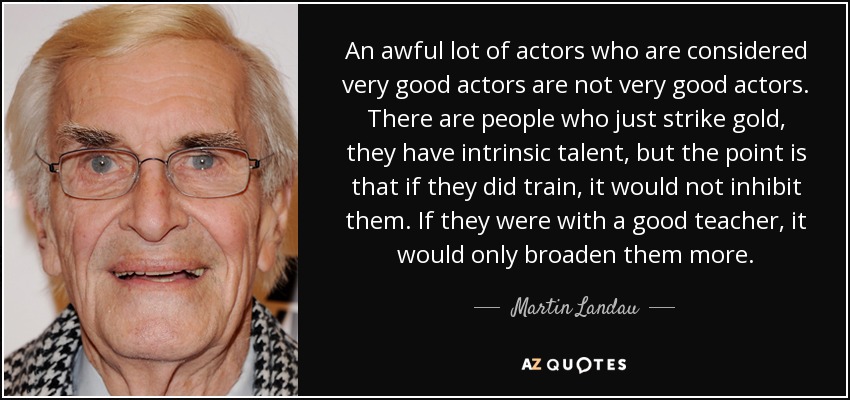 An awful lot of actors who are considered very good actors are not very good actors. There are people who just strike gold, they have intrinsic talent, but the point is that if they did train, it would not inhibit them. If they were with a good teacher, it would only broaden them more. - Martin Landau