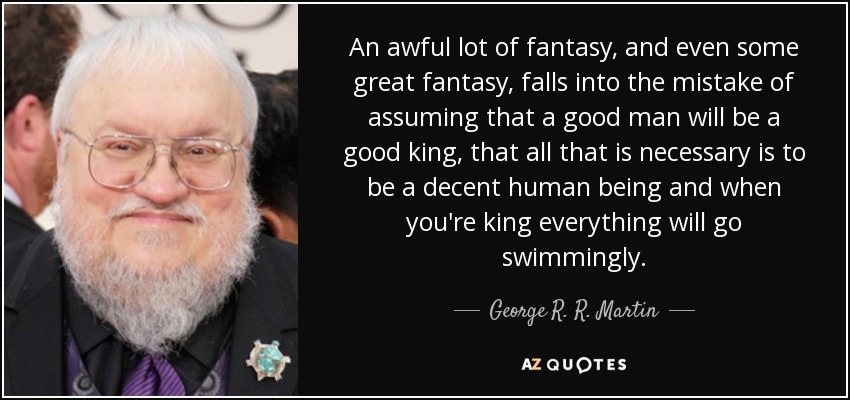 An awful lot of fantasy, and even some great fantasy, falls into the mistake of assuming that a good man will be a good king, that all that is necessary is to be a decent human being and when you're king everything will go swimmingly. - George R. R. Martin