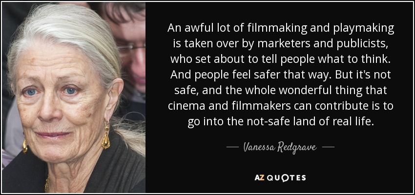 An awful lot of filmmaking and playmaking is taken over by marketers and publicists, who set about to tell people what to think. And people feel safer that way. But it's not safe, and the whole wonderful thing that cinema and filmmakers can contribute is to go into the not-safe land of real life. - Vanessa Redgrave