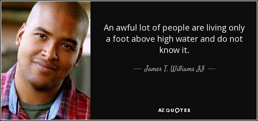 An awful lot of people are living only a foot above high water and do not know it. - James T. Williams II