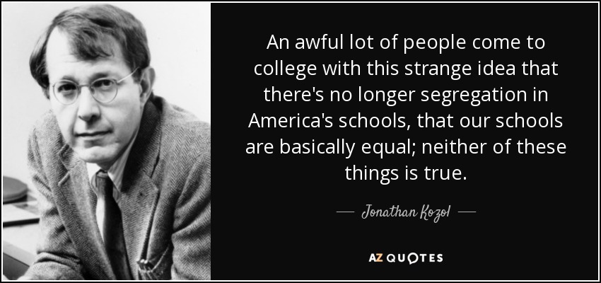 An awful lot of people come to college with this strange idea that there's no longer segregation in America's schools, that our schools are basically equal; neither of these things is true. - Jonathan Kozol