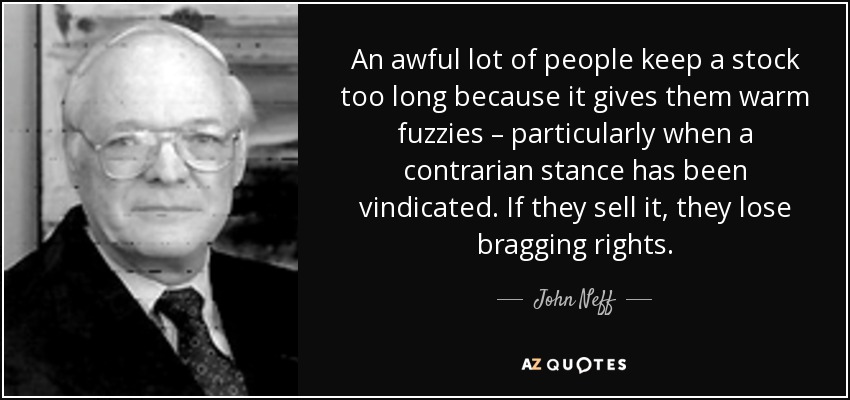 An awful lot of people keep a stock too long because it gives them warm fuzzies – particularly when a contrarian stance has been vindicated. If they sell it, they lose bragging rights. - John Neff