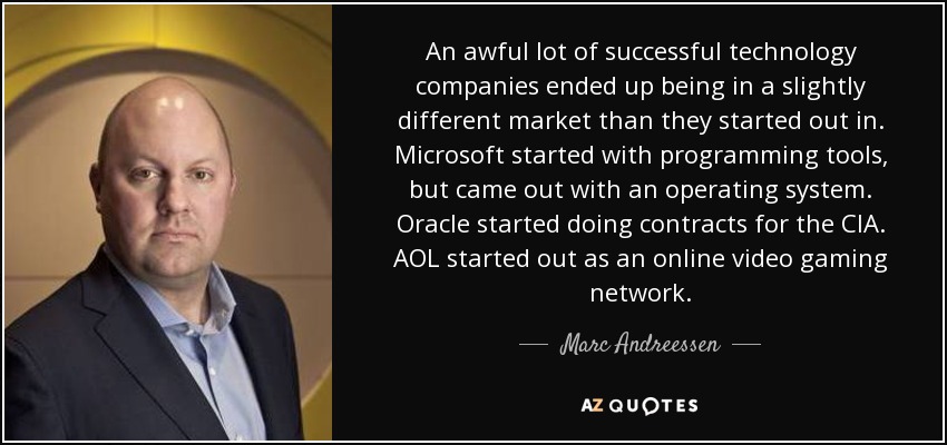 An awful lot of successful technology companies ended up being in a slightly different market than they started out in. Microsoft started with programming tools, but came out with an operating system. Oracle started doing contracts for the CIA. AOL started out as an online video gaming network. - Marc Andreessen