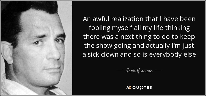 An awful realization that I have been fooling myself all my life thinking there was a next thing to do to keep the show going and actually I'm just a sick clown and so is everybody else - Jack Kerouac
