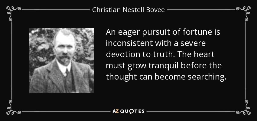 An eager pursuit of fortune is inconsistent with a severe devotion to truth. The heart must grow tranquil before the thought can become searching. - Christian Nestell Bovee
