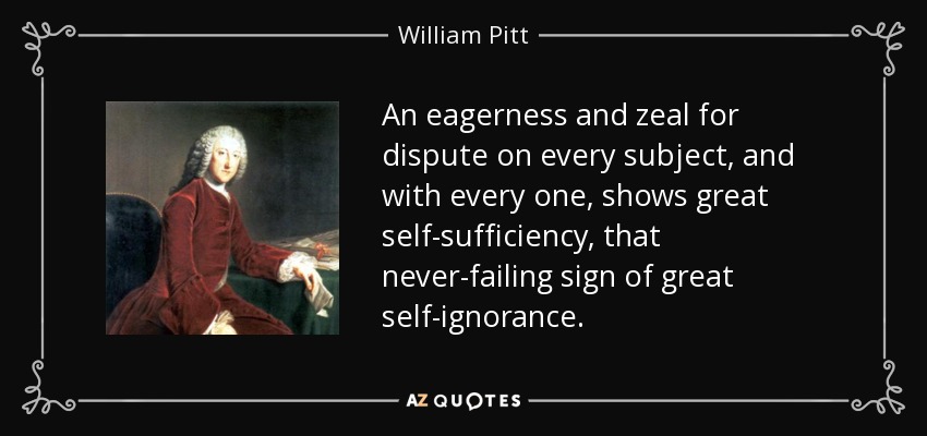 An eagerness and zeal for dispute on every subject, and with every one, shows great self-sufficiency, that never-failing sign of great self-ignorance. - William Pitt, 1st Earl of Chatham