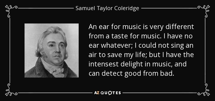 An ear for music is very different from a taste for music. I have no ear whatever; I could not sing an air to save my life; but I have the intensest delight in music, and can detect good from bad. - Samuel Taylor Coleridge