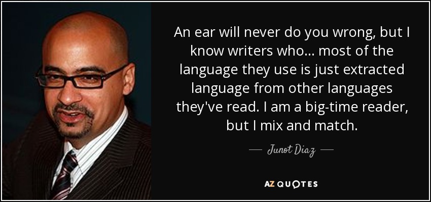 An ear will never do you wrong, but I know writers who... most of the language they use is just extracted language from other languages they've read. I am a big-time reader, but I mix and match. - Junot Diaz