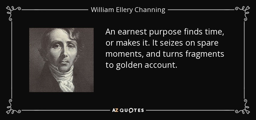 An earnest purpose finds time, or makes it. It seizes on spare moments, and turns fragments to golden account. - William Ellery Channing