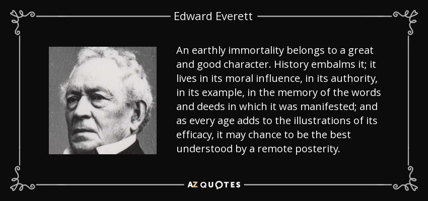 An earthly immortality belongs to a great and good character. History embalms it; it lives in its moral influence, in its authority, in its example, in the memory of the words and deeds in which it was manifested; and as every age adds to the illustrations of its efficacy, it may chance to be the best understood by a remote posterity. - Edward Everett