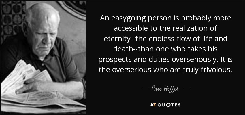An easygoing person is probably more accessible to the realization of eternity--the endless flow of life and death--than one who takes his prospects and duties overseriously. It is the overserious who are truly frivolous. - Eric Hoffer