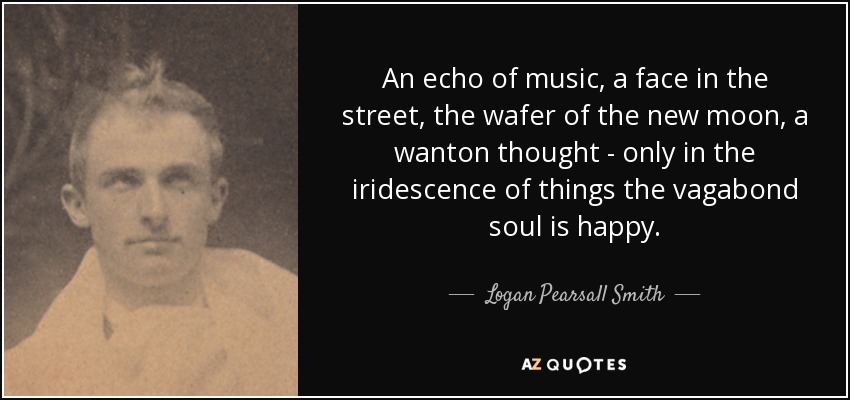 An echo of music, a face in the street, the wafer of the new moon, a wanton thought - only in the iridescence of things the vagabond soul is happy. - Logan Pearsall Smith