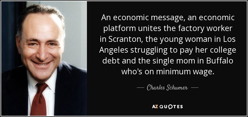 An economic message, an economic platform unites the factory worker in Scranton, the young woman in Los Angeles struggling to pay her college debt and the single mom in Buffalo who's on minimum wage. - Charles Schumer