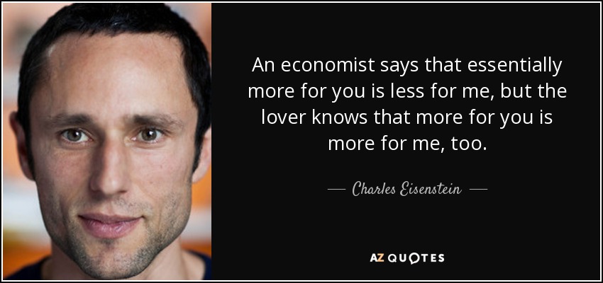 An economist says that essentially more for you is less for me, but the lover knows that more for you is more for me, too. - Charles Eisenstein