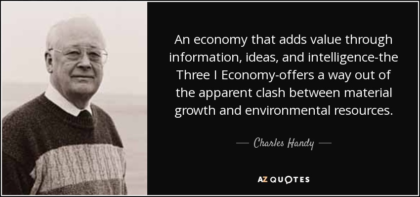 An economy that adds value through information, ideas, and intelligence-the Three I Economy-offers a way out of the apparent clash between material growth and environmental resources. - Charles Handy