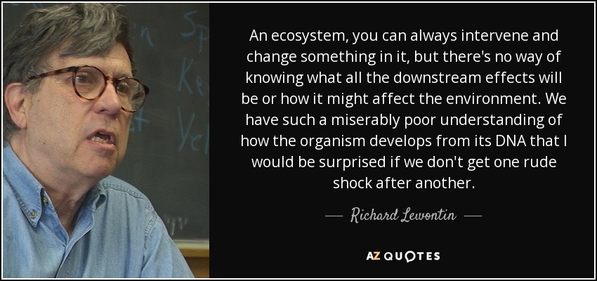An ecosystem, you can always intervene and change something in it, but there's no way of knowing what all the downstream effects will be or how it might affect the environment. We have such a miserably poor understanding of how the organism develops from its DNA that I would be surprised if we don't get one rude shock after another. - Richard Lewontin