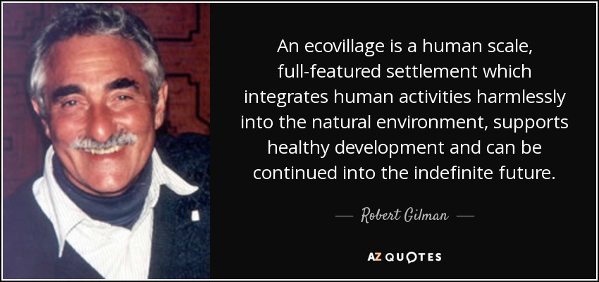 An ecovillage is a human scale, full-featured settlement which integrates human activities harmlessly into the natural environment, supports healthy development and can be continued into the indefinite future. - Robert Gilman