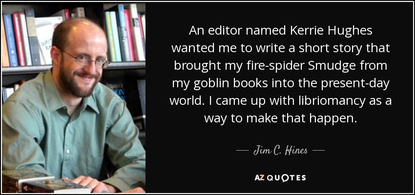 An editor named Kerrie Hughes wanted me to write a short story that brought my fire-spider Smudge from my goblin books into the present-day world. I came up with libriomancy as a way to make that happen. - Jim C. Hines
