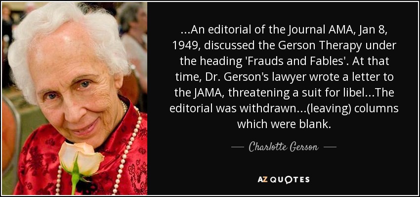 ...An editorial of the Journal AMA, Jan 8, 1949, discussed the Gerson Therapy under the heading 'Frauds and Fables'. At that time, Dr. Gerson's lawyer wrote a letter to the JAMA, threatening a suit for libel...The editorial was withdrawn...(leaving) columns which were blank. - Charlotte Gerson