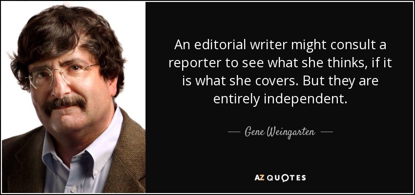 An editorial writer might consult a reporter to see what she thinks, if it is what she covers. But they are entirely independent. - Gene Weingarten