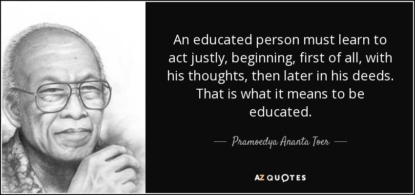 An educated person must learn to act justly, beginning, first of all, with his thoughts, then later in his deeds. That is what it means to be educated. - Pramoedya Ananta Toer
