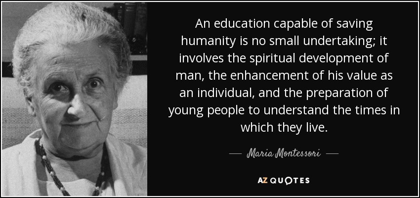 An education capable of saving humanity is no small undertaking; it involves the spiritual development of man, the enhancement of his value as an individual, and the preparation of young people to understand the times in which they live. - Maria Montessori