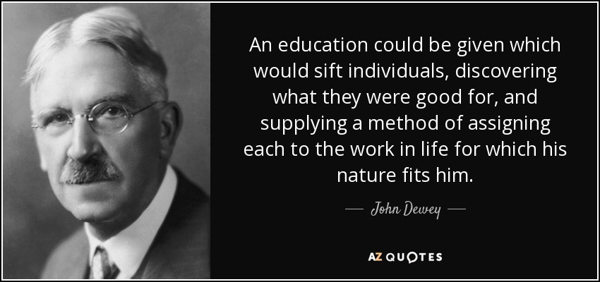 An education could be given which would sift individuals, discovering what they were good for, and supplying a method of assigning each to the work in life for which his nature fits him. - John Dewey