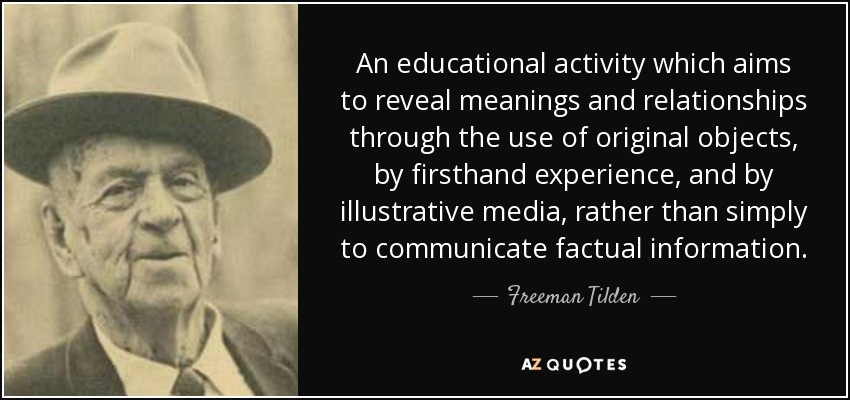 An educational activity which aims to reveal meanings and relationships through the use of original objects, by firsthand experience, and by illustrative media, rather than simply to communicate factual information. - Freeman Tilden