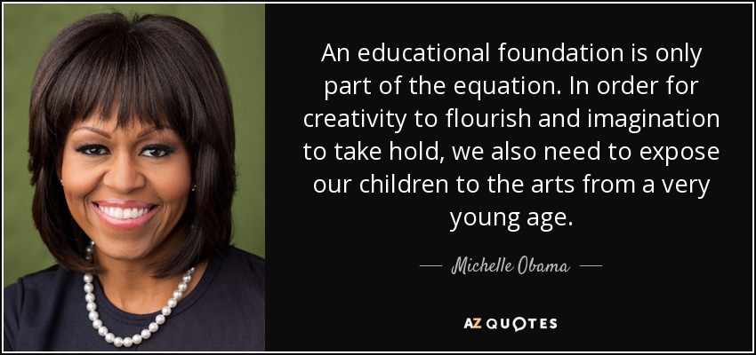 An educational foundation is only part of the equation. In order for creativity to flourish and imagination to take hold, we also need to expose our children to the arts from a very young age. - Michelle Obama