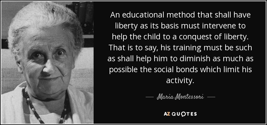 An educational method that shall have liberty as its basis must intervene to help the child to a conquest of liberty. That is to say, his training must be such as shall help him to diminish as much as possible the social bonds which limit his activity. - Maria Montessori