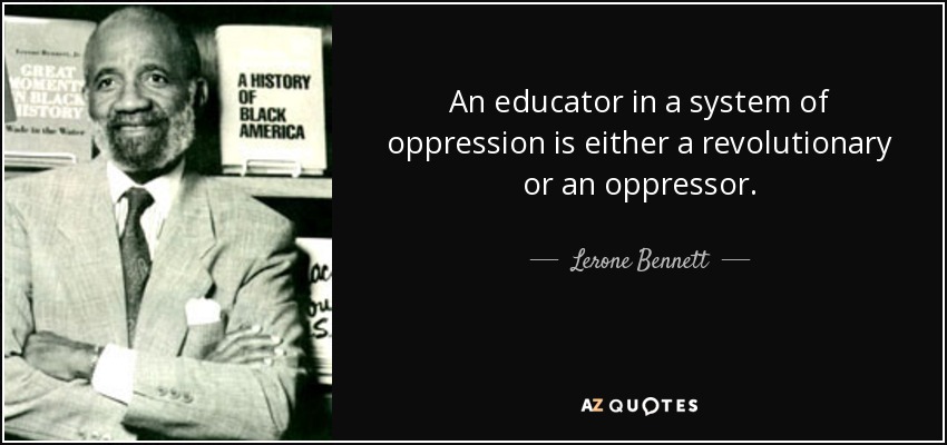 An educator in a system of oppression is either a revolutionary or an oppressor. - Lerone Bennett, Jr.