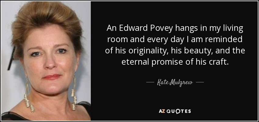 An Edward Povey hangs in my living room and every day I am reminded of his originality, his beauty, and the eternal promise of his craft. - Kate Mulgrew