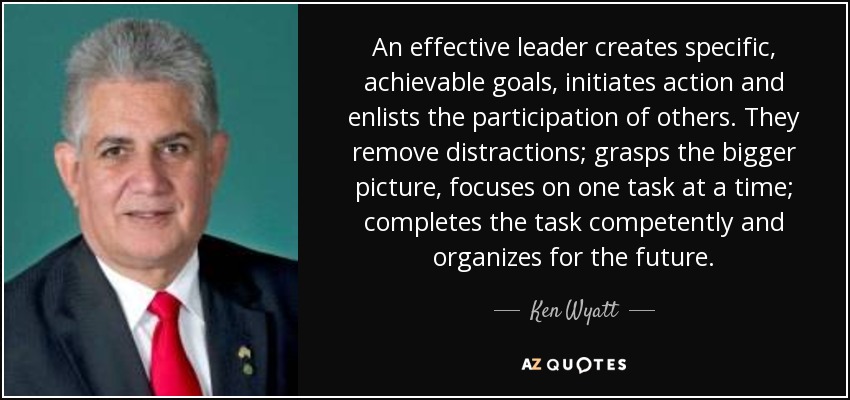 An effective leader creates specific, achievable goals, initiates action and enlists the participation of others. They remove distractions; grasps the bigger picture, focuses on one task at a time; completes the task competently and organizes for the future. - Ken Wyatt