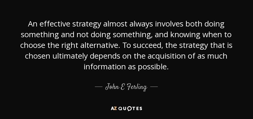 An effective strategy almost always involves both doing something and not doing something, and knowing when to choose the right alternative. To succeed, the strategy that is chosen ultimately depends on the acquisition of as much information as possible. - John E Ferling