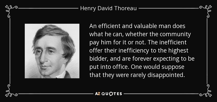 An efficient and valuable man does what he can, whether the community pay him for it or not. The inefficient offer their inefficiency to the highest bidder, and are forever expecting to be put into office. One would suppose that they were rarely disappointed. - Henry David Thoreau