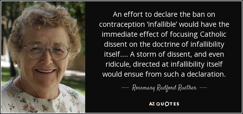 An effort to declare the ban on contraception ‘infallible’ would have the immediate effect of focusing Catholic dissent on the doctrine of infallibility itself. . . . A storm of dissent, and even ridicule, directed at infallibility itself would ensue from such a declaration. - Rosemary Radford Ruether